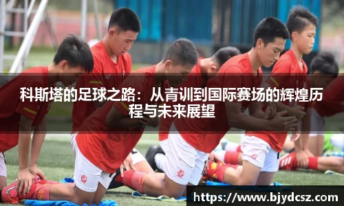 科斯塔的足球之路：从青训到国际赛场的辉煌历程与未来展望